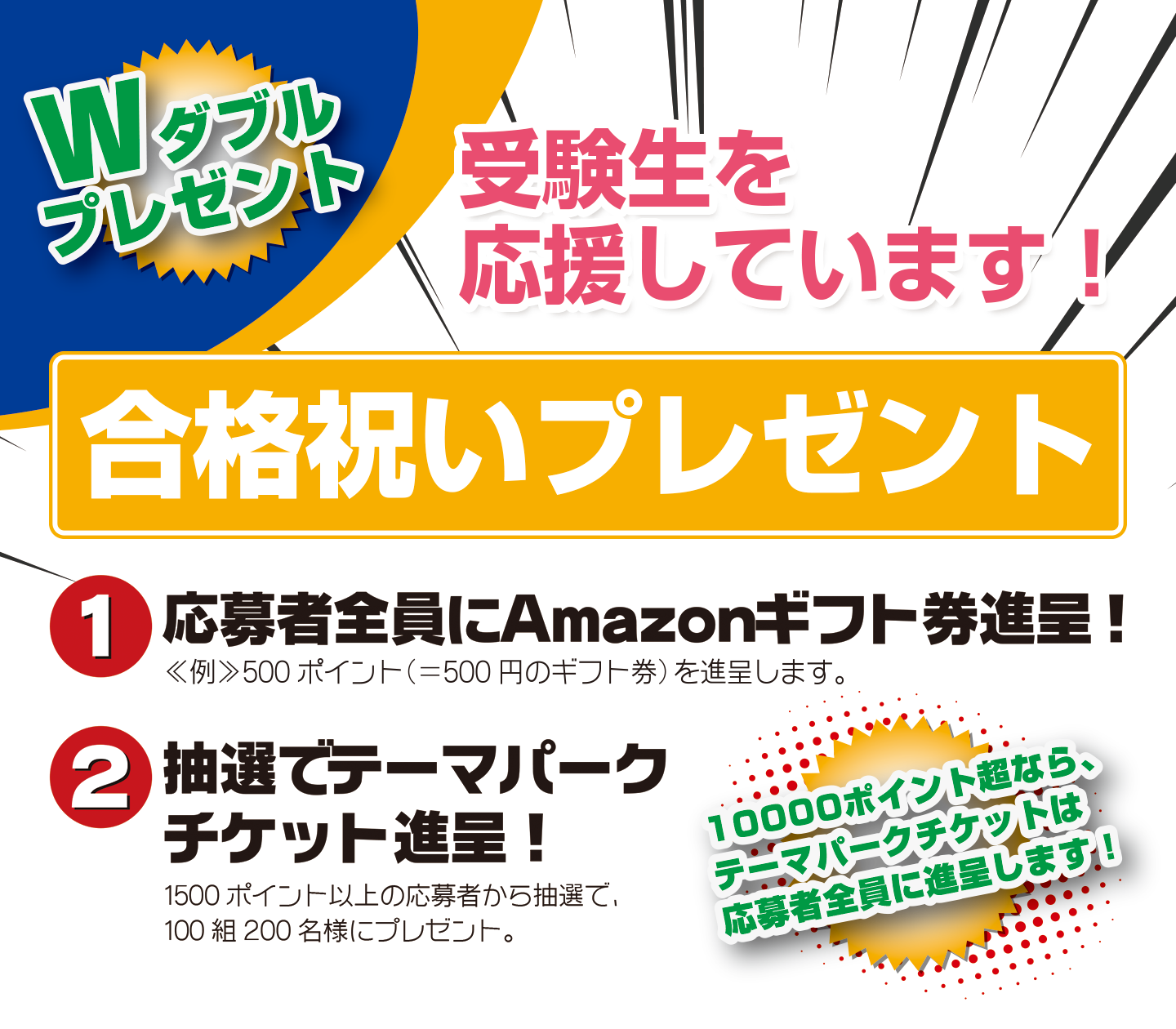 Wダブルプレゼント 受験生を応援しています!合格祝いプレゼント 1.応募者全員にAmazonギフト券進呈! 2.抽選でテーマパークチケット進呈!
