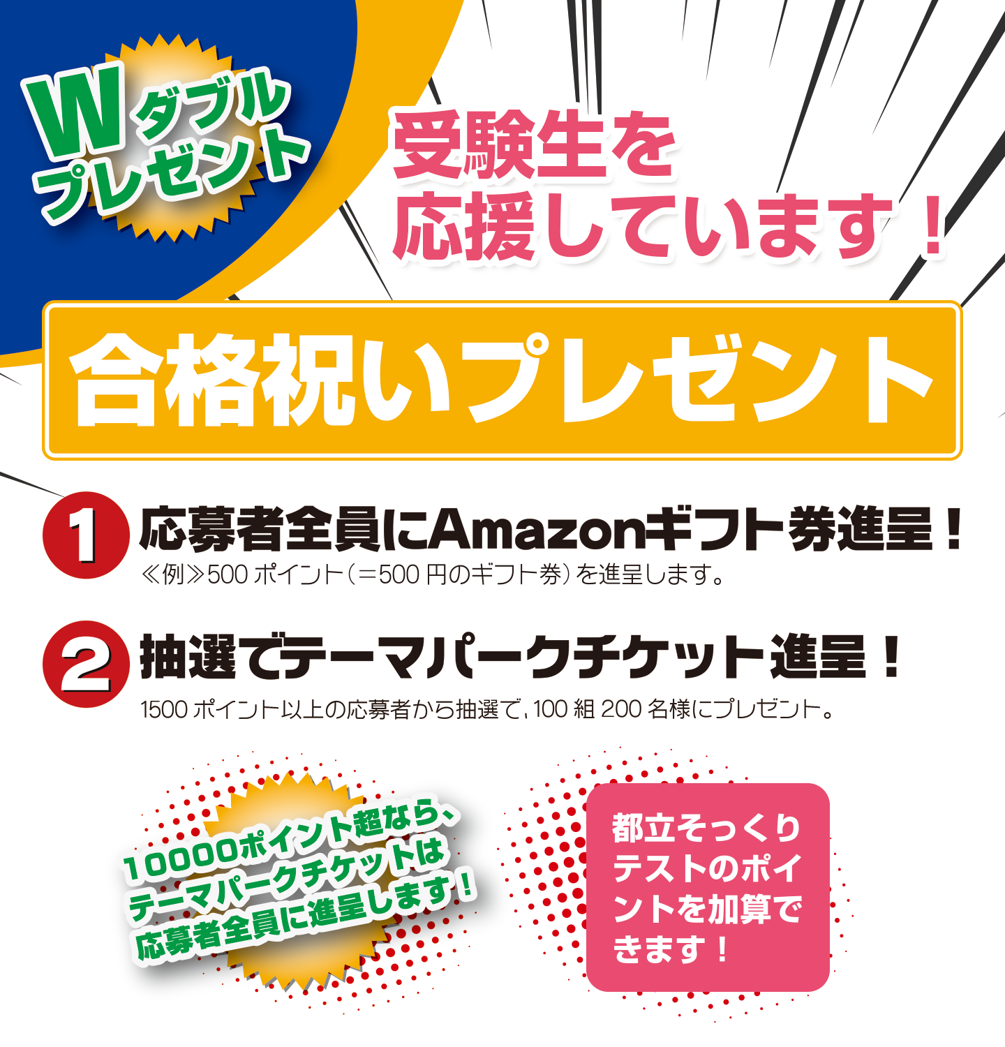 Wダブルプレゼント 受験生を応援しています!合格祝いプレゼント 1.応募者全員にAmazonギフト券進呈! 2.抽選でテーマパークチケット進呈!