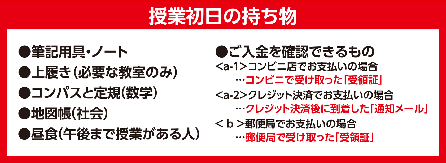 授業初日の持ち物 筆記用具・ノート、上履き(必要な教室のみ)、コンパスと定規(数学)、地図帳(社会)、昼食(午後まで授業がある人)、ご入金を確認できるもの